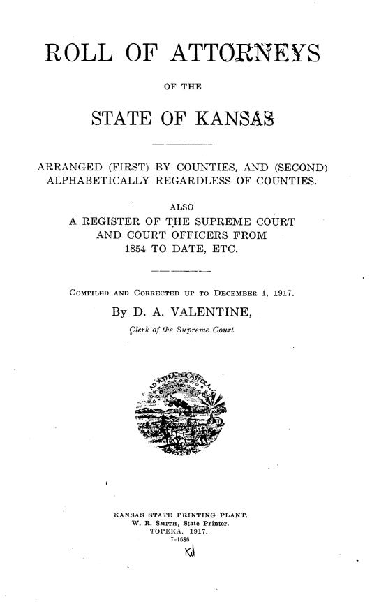 handle is hein.congcourts/rlasstks0001 and id is 1 raw text is: 




ROLL OF ATTORNEYS


                  OF THE


        STATE OF KANSAS



ARRANGED  (FIRST) BY COUNTIES, AND (SECOND)
ALPHABETICALLY   REGARDLESS OF COUNTIES.

                   ALSO
     A REGISTER OF THE SUPREME COURT
        AND  COURT OFFICERS FROM
            1854 TO DATE, ETC.



     COMPILED AND CORRECTED UP TO DECEMBER 1, 1917.

           By D. A. VALENTINE,

             Qlerk of the Supreme Court

















           KANSAS STATE PRINTING PLANT.
             W. R. SMITH, State Printer.
                TOPEKA. 1917.
                   7-1696


