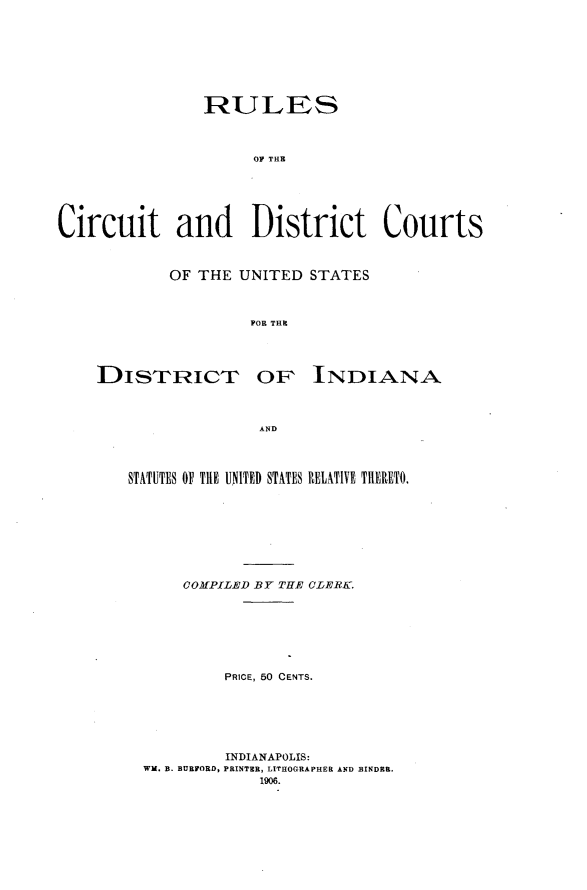 handle is hein.congcourts/rlctdcus0001 and id is 1 raw text is: 








                RULES




                     OF THE






Circuit and District Courts


OF THE UNITED STATES



         FOR THE


DISTRICT


OF INDIANA


AND


STATUTES OF THE UNITED STATES RELATIVE TIHERETO.









      COMPILED BY THE CLERK.







          PRICE, 50 CENTS.






          INDIANAPOLIS:
  WM. B. BURFORD, PRINTER, LITHOGRAPHER AND BINDER.
              1906.


