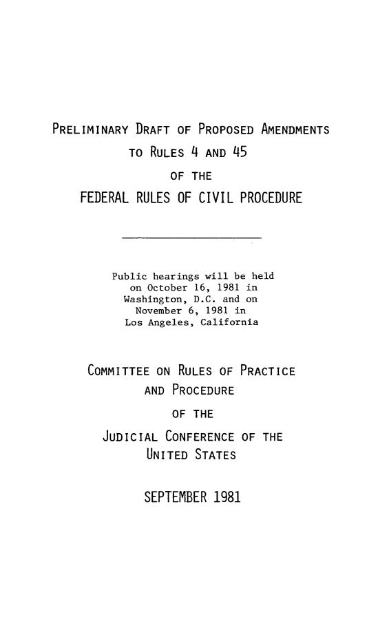 handle is hein.congcourts/rlcvpc0001 and id is 1 raw text is: PRELIMINARY DRAFT OF PROPOSED AMENDMENTS
TO RULES 4 AND 45
OF THE
FEDERAL RULES OF CIVIL PROCEDURE

Public hearings will be held
on October 16, 1981 in
Washington, D.C. and on
November 6, 1981 in
Los Angeles, California
COMMITTEE ON RULES OF PRACTICE
AND PROCEDURE
OF THE
JUDICIAL CONFERENCE OF THE
UNITED STATES

SEPTEMBER 1981


