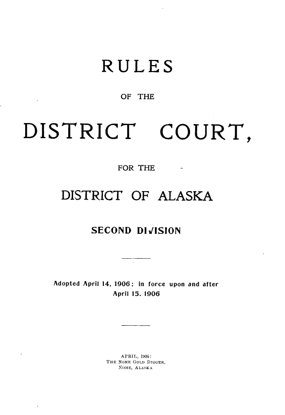handle is hein.congcourts/rldcda0001 and id is 1 raw text is: 






RULES


   OF THE


DISTRICT



                FOR THE


DISTRICT OF


COURT


ALASKA


      SECOND DIJ1SION





Adopted April 14, 1906; in force upon and after
          April 15. 1906






          APRIL, 1906:
          THE NOME GOLD DIGGER,
          NOME, ALASKA


