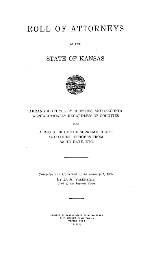 handle is hein.congcourts/rlotyotstks0001 and id is 1 raw text is: 






ROLL OF ATTORNEYS


                   OF THE



        STATE OF KANSAS













 ARRANGED  (FIRST) BY COUNTIES, AND (SECOND)
 ALPHABETICALLY   REGARDLESS OF COUNTIES

                    ALSO

     A REGISTER OF THE SUPREME  COURT
         AND  COURT OFFICERS FROM
              1854 TO DATE, ETC.


Compiled and Corrected up to January 1, 1930.
        BY D. A. VALENTINE,
        Clerk of the Supreme Court







     PRINTED BY KANSAS STATE PRINTING PLANT
         B. P. WALKER, STATE PRINTER
             TOPEKA 1930
             13-2124


