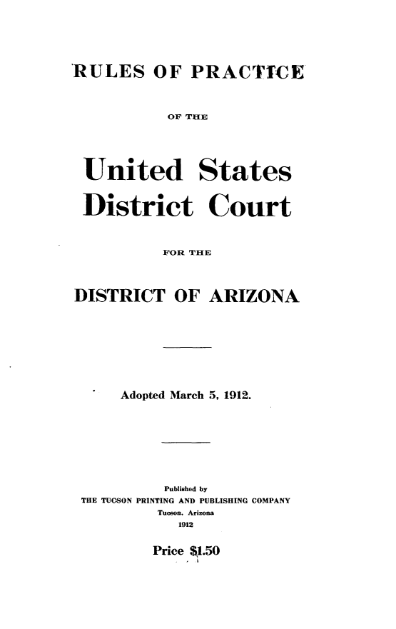 handle is hein.congcourts/rlpusdc0001 and id is 1 raw text is: 





RULES OF PRACTICE


OF THE


United


States


District Court



          FOR THE



DISTRICT OF ARIZONA









     Adopted March 5, 1912.








           Published by
 THE TUCSON PRINTING AND PUBLISHING COMPANY
          Tucson. Arizona
            1912


Price $1.50
   - I


