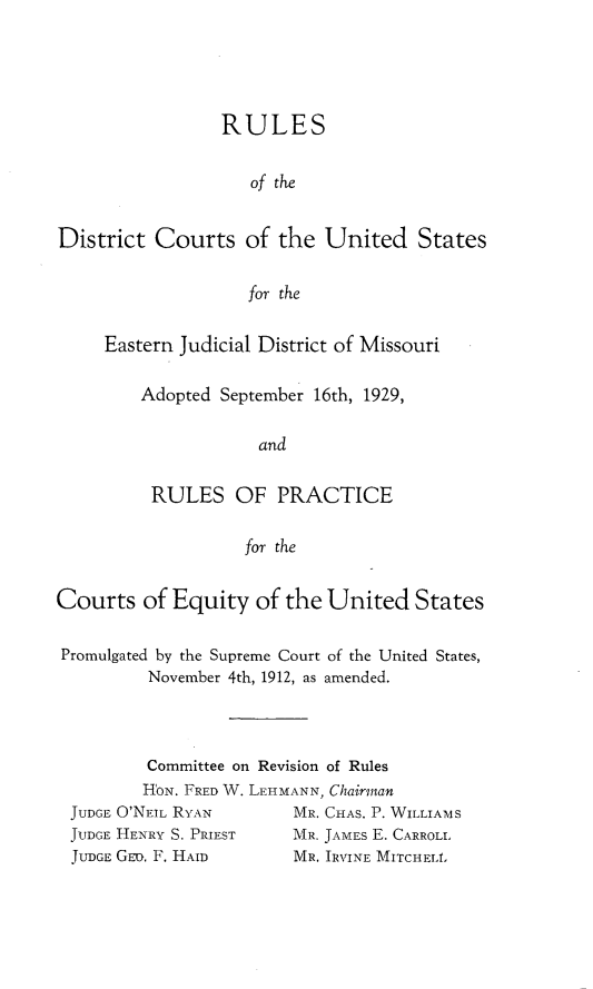 handle is hein.congcourts/rlsdcusej0001 and id is 1 raw text is: 





                 RULES


                    of the


District  Courts   of the  United States


                   for the


Eastern Judicial District of Missouri

    Adopted September 16th, 1929,

                and


     RULES   OF   PRACTICE

              for the


Courts   of Equity  of the  United  States


Promulgated by the Supreme Court of the United States,
         November 4th, 1912, as amended.


        Committee on Revision of Rules
        HoN. FRED W. LEHMANN, Chairman
JUDGE O'NEIL RYAN      MR. CHAS. P. WILLIAMS
JUDGE HENRY S. PRIEST       MR. JAMES E. CARROLL
JUDGE GEm. F. HAID     MR. IRVINE MITCHELL


