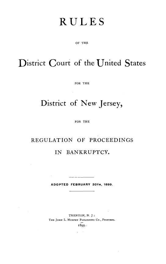 handle is hein.congcourts/rlsdcusnj0001 and id is 1 raw text is: 






             RULES





                  OF THE






District  Court   of the United   States




                  FOR THE


   District of  New  Jersey,




              FOR THE





REGULATION OF PROCEEDINGS


  IN  BANKRUPTCY.









  ADOPTED FEBRUARY 20TH, 1899.









      TRENTON, N. J.:
THE JOHN L. MURPHY PUBLISHING Co., PRINTERS.

         1899..


