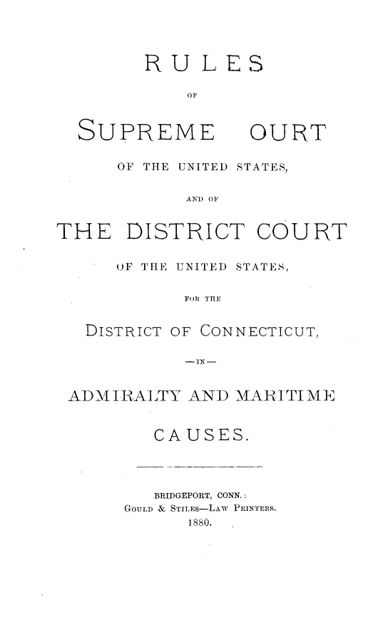handle is hein.congcourts/rlssupcus0001 and id is 1 raw text is: 




RULES

    OF


SUPREME


OURT


      OF THE UNITED STATES,


            AND OF


THE DISTRICT COURT


      OF THE UNITED STATES,


            FOR THE


   DISTRICT OF CONNECTICUT,

            -IN-


 ADMIRALTY  AND  MARITIME


         CAUSES.


   BRIDGEPORT, CONN.:
GOULD & STILES-LAW PRINTERS.
      1880.


