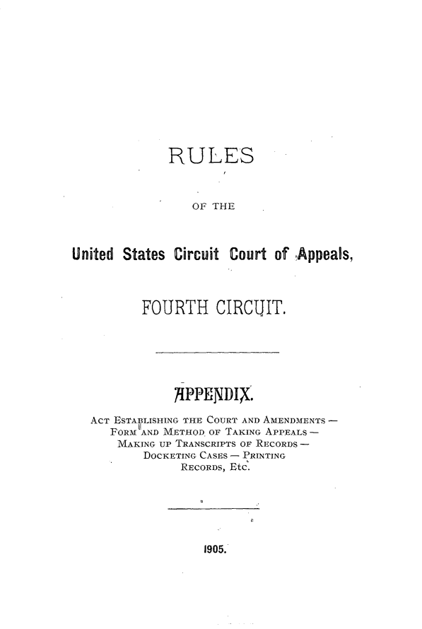 handle is hein.congcourts/rluscapf0001 and id is 1 raw text is: 













              RULES



                 OF THE



United States  Circuit Court of ,Appeals,


       FOURTH CIRCUIT.







            ?IPPENDIX.

ACT ESTABLISHING THE COURT AND AMENDMENTS -
   FORM AND METHOD OF TAKING APPEALS -
   MAKING UP TRANSCRIPTS OF RECORDS -
        DOCKETING CASES - PRINTING
             RECORDS, Etc.


1905.


