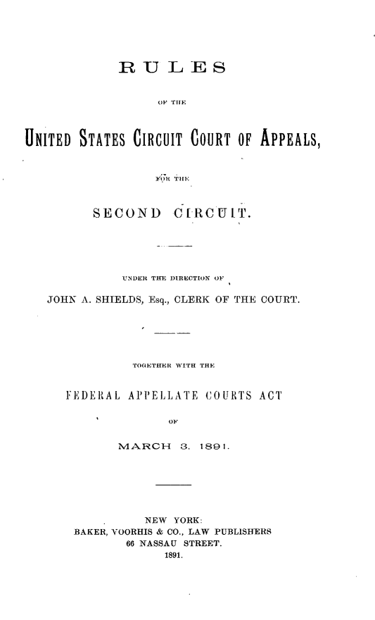 handle is hein.congcourts/rluscc0001 and id is 1 raw text is: 






             RULES


                   OF THE



UNITED STATES CIRCUIT COURT OF APPEALS,



                    TO TI II



          SECOND C[-RCUIT.






              UNDER THE DIRECTION OF

   JOHN A. SHIELDS, Esq., CLERK OF THE COURT.






               TO(ETH+R WITH THE


      FEDERAL APPELLATE COURTS ACT


                    OF


             M.. tR C H  3, 1891.


          NEW YORK:
BAKER, VOORHIS & CO., LAW PUBLISHERS
       66 NASSAU STREET.
             1891.


