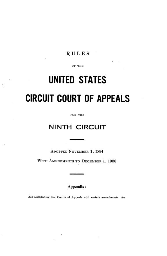 handle is hein.congcourts/rluscix0001 and id is 1 raw text is: 










               RULES

                 OF THE



         UNITED STATES



CIRCUIT COURT OF APPEALS


                 FOR THE


         NINTH CIRCUIT




         ADOPTED NOVEMBER 1, 1894

    WITH AMENDMENTS TO DECEMBER 1, 1906





                Appendix:

 Act establishing the Courts of Appeals with certain amendments etc.


