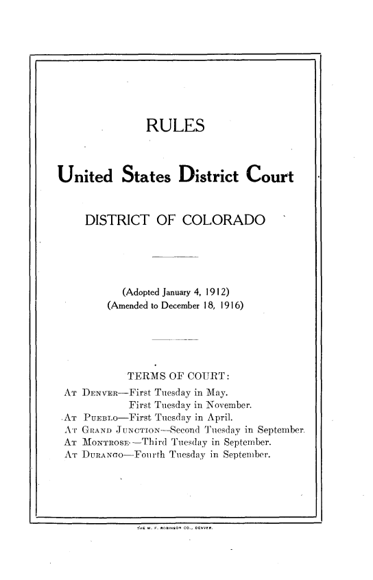 handle is hein.congcourts/rlusdc0001 and id is 1 raw text is: 










               RULES




United States District Court



     DISTRICT OF COLORADO





           (Adopted January 4, 1912)
         (Amended to December 18, 1916)





            TERMS OF COURT:
 AT DENvR-First Tuesday in May.
            First Tuesday in November.
 AT PUEBLO-First Tuesday in April.
 .kr GRAND JUNCTION-Seeond Tuesday in September
 AT MTONTROSE--Third Tuesday in September.
 AT DURAN(o-Fourth Tuesday in September.


Td& W. F. ROBINSON CO., DENVN.


