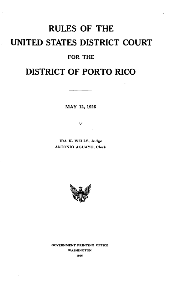 handle is hein.congcourts/rlusdcdpr0001 and id is 1 raw text is: 




           RULES OF THE


UNITED STATES DISTRICT COURT


                FOR THE


    DISTRICT OF PORTO RICO






               MAY 12, 1926


                   V



              IRA K. WELLS, Judge
            ANTONIO AGUAYO, Clerk


GOVERNMENT PRINTING OFFICE
     WASHINGTON
       1926


