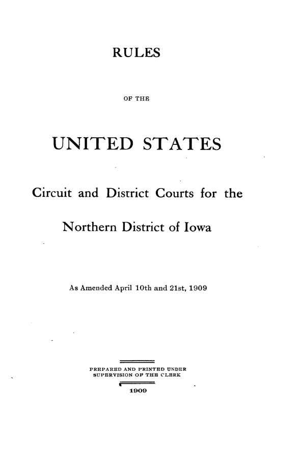 handle is hein.congcourts/rlusdcio0001 and id is 1 raw text is: 





          RULES





            OF THE






UNITED STATES


Circuit and District Courts for the




     Northern District of Iowa







     As Amended April 10th and 21st, 1909










          PREPARED AND PRINTED UNDER
          SUPERVISION OF THE CLERK
               9
                 1909


