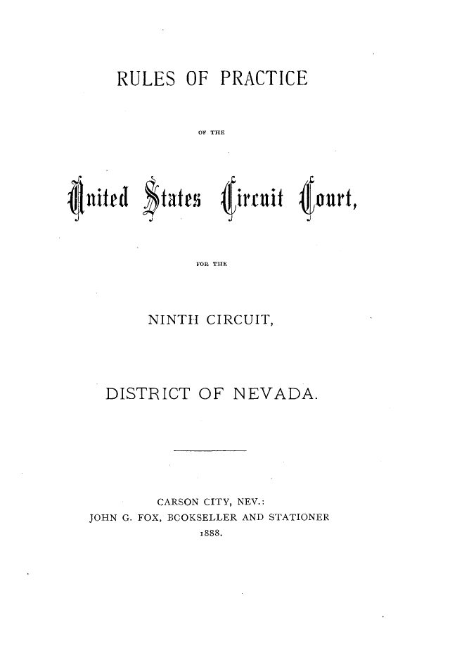 handle is hein.congcourts/rlusdnc0001 and id is 1 raw text is: 





RULES OF PRACTICE



          OF THE


I;


      FOR THE




NINTH  CIRCUIT,


  DISTRICT OF NEVADA.








        CARSON CITY, NEV.:
JOHN G. FOX, BCOKSELLER AND STATIONER
             1888.


4 our,


