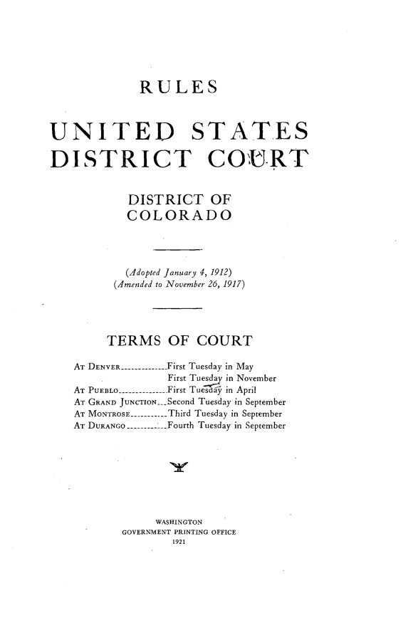 handle is hein.congcourts/rluse0001 and id is 1 raw text is: 







RULES


UNITED


STATES


DISTRICT COURT


            DISTRICT OF
            COLORADO




            (Adopted January 4, 1912)
         (Amended to November 26, 1917)




         TERMS OF COURT

    AT DENVER -------------- First Tuesday in May
                 First Tues.  in November
   AT PUEBLO --------------- First Tuesdr in April
   AT GRAND JUNCTION __Second Tuesday in September
   AT MONTROSE ----------- Third Tuesday in September
   AT DURANGO ------------Fourth Tuesday in September








                WASHINGTON
           GOVERNMENT PRINTING OFFICE
                  1921


