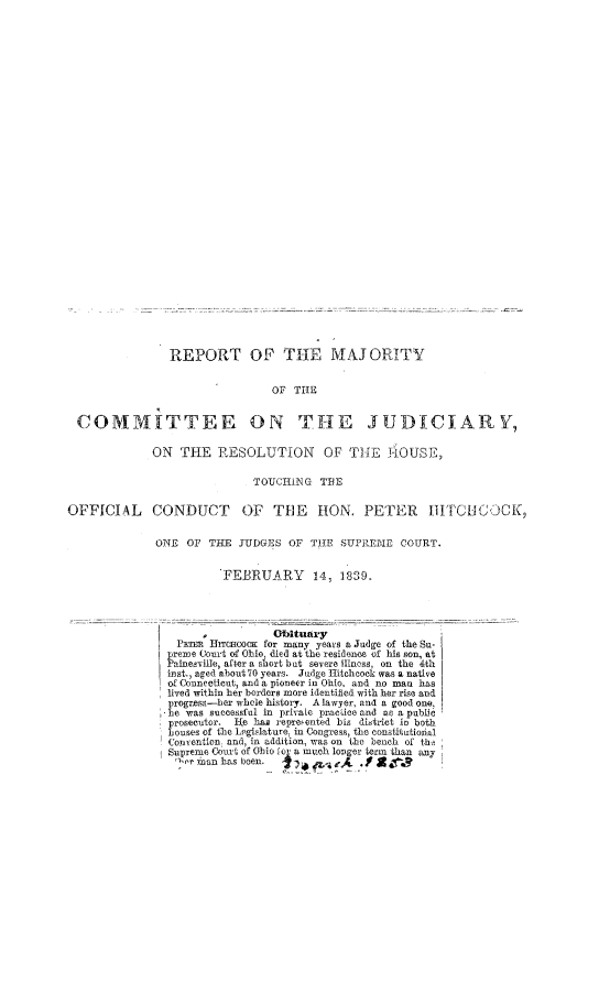 handle is hein.congcourts/rmcj0001 and id is 1 raw text is: REPORT OF THE MAJORITY
OF TIIE
COMMITTEE ON THE JUDICIARY,
ON THE RESOLUTION OF THE JiOUSE,
TOUCIllNG TBE
OFFICIAL CONDUCT OF THE HON. PETER                                IIITCHICOCK,
ONE OF THE JUDGES OF THE SUPREIME COURT.
FEBRUARY        14, 1839.
-            Obituary
PETER RTERcoOK for many years a Judge of the Su-
preme Court of Ohio died at the residence of his son, at
Paineerille, after a short but severe ilness, on the 4th
inst., aged about70 years. Judge Hitchcock was a native
of Connecticut, and a pioneer in Ohio, and no man has
lived within her borders more identified with her rise and
progress-ber whole history. A lawyer, and a good one.
be was successful in private pracioc and as a public
prosecutor. IAe ha repreented his district in both
houses of the Legislature, in Congress, the constitutional
Convention, and, in addition, was on the bench of tb
Supreme Court of Ohio o a much longer term than any
''r mnan has been.                j , it


