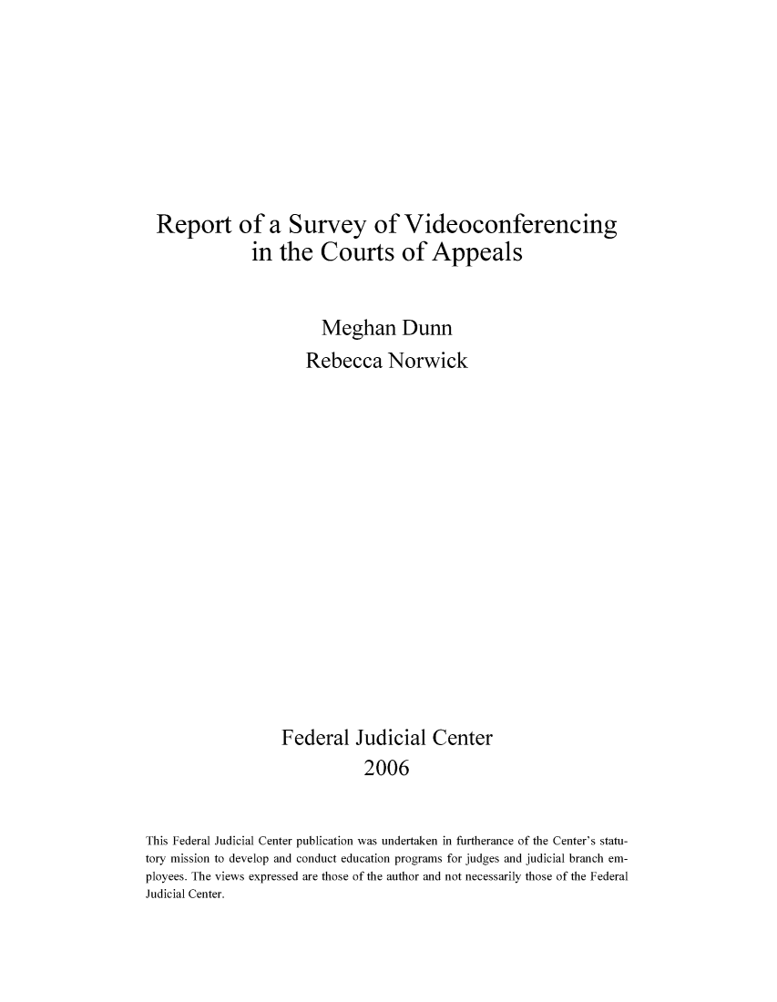 handle is hein.congcourts/rovidcof0001 and id is 1 raw text is: Report of a Survey of Videoconferencing
in the Courts of Appeals
Meghan Dunn
Rebecca Norwick
Federal Judicial Center
2006
This Federal Judicial Center publication was undertaken in furtherance of the Center's statu-
tory mission to develop and conduct education programs for judges and judicial branch em-
ployees. The views expressed are those of the author and not necessarily those of the Federal
Judicial Center.


