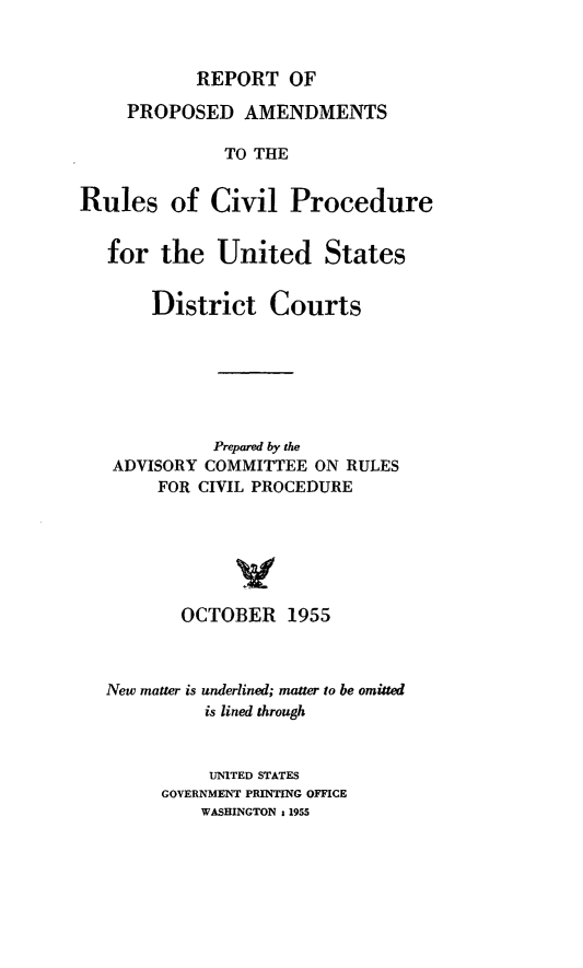 handle is hein.congcourts/rparcp0001 and id is 1 raw text is: REPORT OF

PROPOSED AMENDMENTS
TO THE
Rules of Civil Procedure
for the United States
District Courts
Prepared by the
ADVISORY COMMITTEE ON RULES
FOR CIVIL PROCEDURE
OCTOBER 1955
New matter is underlined; matter to be omitted
is lined through
UNITED STATES
GOVERNMENT PRINTING OFFICE
WASHINGTON & 1955


