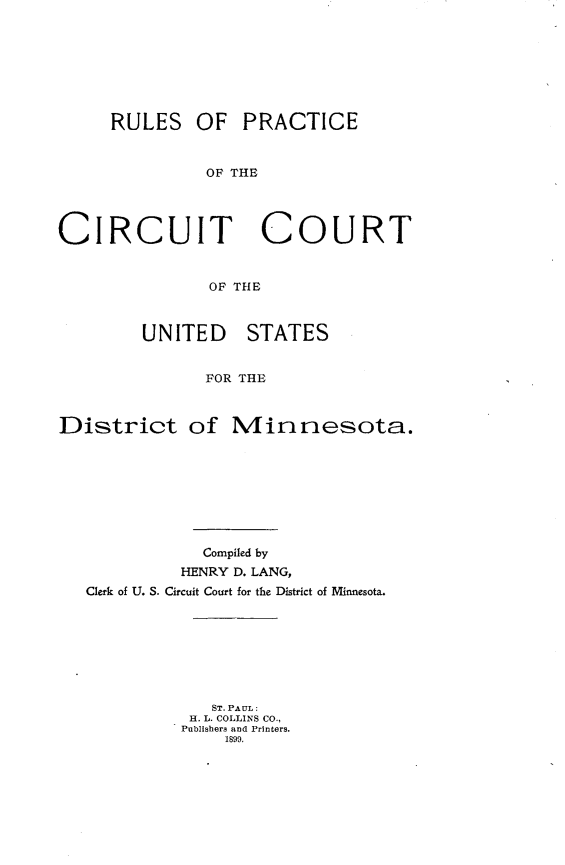 handle is hein.congcourts/rpccusd0001 and id is 1 raw text is: 








     RULES OF PRACTICE



              OF THE




CIRCUIT COURT


               OF THE



        UNITED STATES


              FOR THE



District of Minnesota.


           Compiled by
         HENRY D. LANG,
Clerk of U. S. Circuit Court for the District of Minnesota.








            ST. PAUL:
          H. L. COLLINS CO.,
          Publishers and Printers.
              1899.


