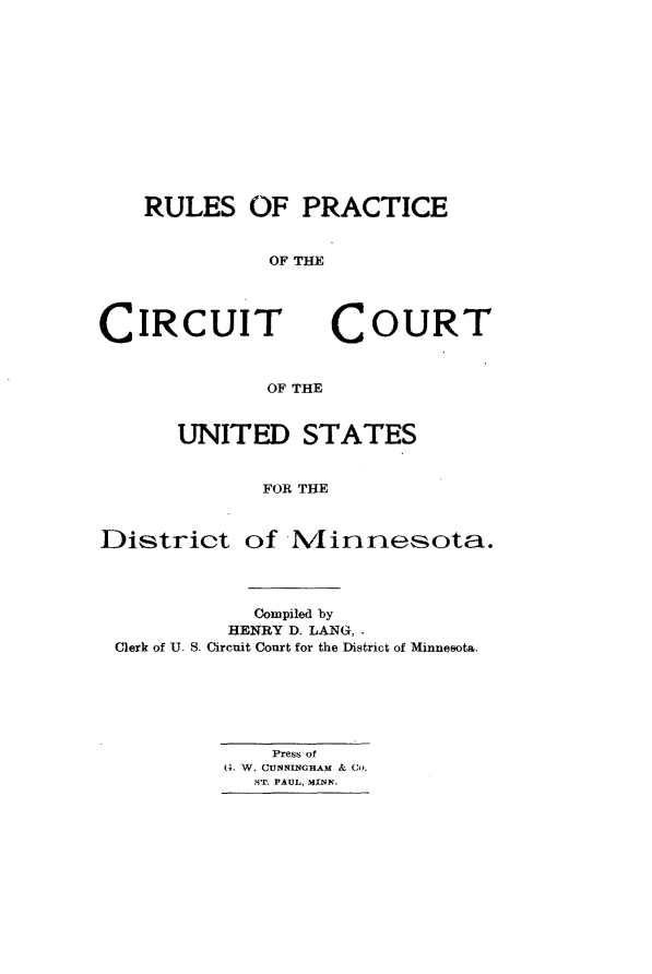 handle is hein.congcourts/rpccusmn0001 and id is 1 raw text is: 












RULES OF PRACTICE


          OF THE


CIRCUIT


COURT


OF THE


      UNITED STATES


             FOR THE


District of N4innesota.


           Compiled by
         HENRY D. LANG,.
Clerk of U. S. Circuit Court for the District of Minnesota.






             Press of
         (0. W. CUNNINGHAM & CO.
           ST. PAUL, MINN.


