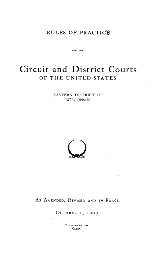 handle is hein.congcourts/rpcdc0001 and id is 1 raw text is: 




RULES OF PRACTICV


FOR THE


Circuit and


District Courts


OF THE UNITED STATES


      EASTERN DISTRICT OF
          WISCONSIN



















As AMENDED, REVISED AND IN FORCE


OCTOBER 1, 1909


COMPILED BY THE
  CLERK


