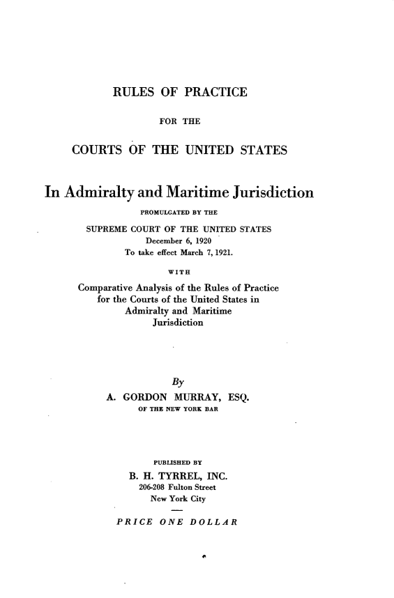 handle is hein.congcourts/rpctus0001 and id is 1 raw text is: RULES OF PRACTICE
FOR THE
COURTS OF THE UNITED STATES
In Admiralty and Maritime Jurisdiction
PROMULGATED BY THE
SUPREME COURT OF THE UNITED STATES
December 6, 1920
To take effect March 7, 1921.
WITH
Comparative Analysis of the Rules of Practice
for the Courts of the United States in
Admiralty and Maritime
Jurisdiction

By
A. GORDON MURRAY, ESQ.
OF THE NEW YORK BAR
PUBLIsHED BY
B. H. TYRREL, INC.
206-208 Fulton Street
New York City
PRICE ONE DOLLAR


