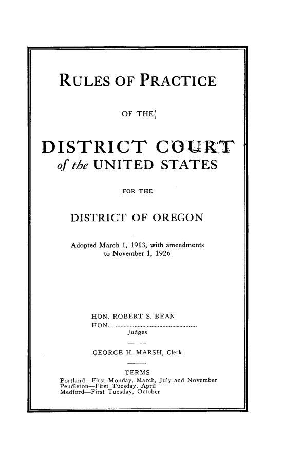 handle is hein.congcourts/rpdcusdo0001 and id is 1 raw text is: 










   RULES OF PRACTICE



               OF THE',



DISTRICT CO1UIRXT


   of the UNITED STATES


               FOR THE


  DISTRICT OF OREGON



  Adopted March 1, 1913, with amendments
        to November 1, 1926








      HON. ROBERT S. BEAN
      H O N  .....................................................
             Judges


      GEORGE H. MARSH, Clerk


            TERMS
Portland-First Monday, March, July and November
Pendleton-First Tuesday, April
Medford-First Tuesday, October


