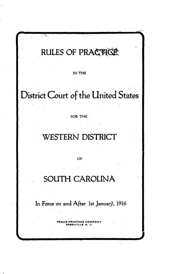 handle is hein.congcourts/rpdcws0001 and id is 1 raw text is: 







      RULES OF PRA6


                IN THE



District Court of the United States


               FOR THE


WESTERN DISTRICT


           OF



SOUTH CAROLINA


In Force on and After 1st Januar9, 1916


       PEACE PRINTING COMPANY
         ORKENVILLS. S. C.


