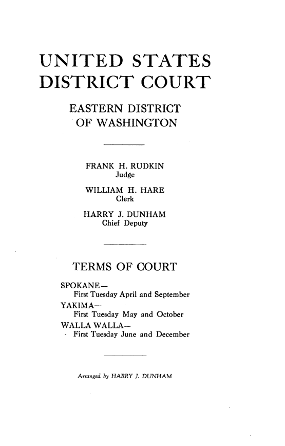 handle is hein.congcourts/rpfcnjd0001 and id is 1 raw text is: 





UNITED STATES

DISTRICT COURT


     EASTERN   DISTRICT
     OF   WASHINGTON




        FRANK H. RUDKIN
             Judge

        WILLIAM H. HARE
             Clerk

        HARRY J. DUNHAM
           Chief Deputy




      TERMS  OF  COURT

    SPOKANE-
      First Tuesday April and September
    YAKIMA-
      First Tuesday May and October
    WALLA WALLA-
    - First Tuesday June and December


Arranged by HARRY J. DUNHAM


