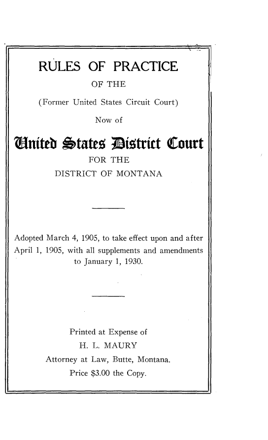 handle is hein.congcourts/rpfusccn0001 and id is 1 raw text is: 






RULES OF PRACTICE

           OF THE

(Former United States Circuit Court)

            Now of


EitO btatr!5 wistrict (Court
               FOR  THE
        DISTRICT  OF MONTANA






Adopted March 4, 1905, to take effect upon and after
April 1, 1905, with all supplements and amendments
            to January 1, 1930.







            Printed at Expense of
            H.  L. MAURY
       Attorney at Law, Butte, Montana.
           Price $3.00 the Copy.


.1


