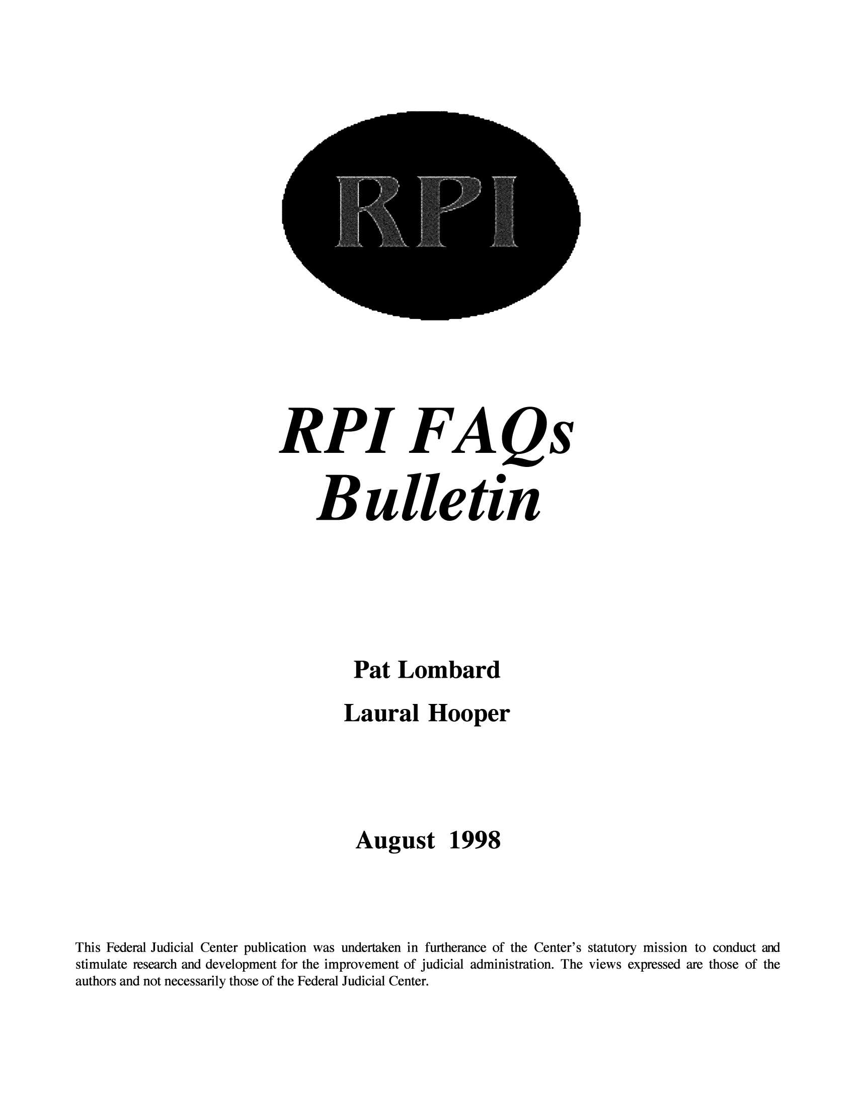 handle is hein.congcourts/rpifaqs0001 and id is 1 raw text is: RPI FAQs
Bulletin
Pat Lombard
Laural Hooper
August 1998
This Federal Judicial Center publication was undertaken in furtherance of the Center's statutory mission to conduct and
stimulate research and development for the improvement of judicial administration. The views expressed are those of the
authors and not necessarily those of the Federal Judicial Center.


