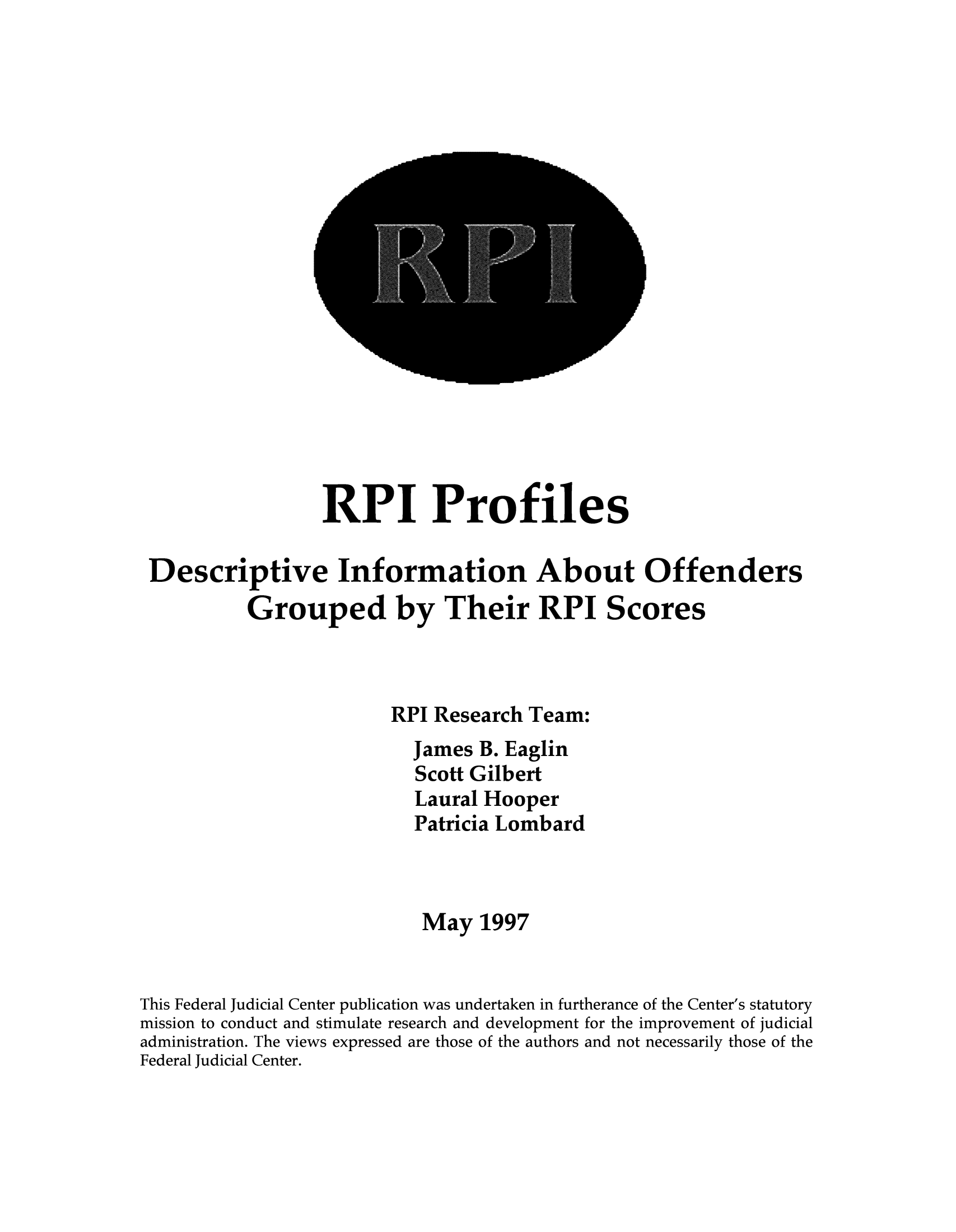 handle is hein.congcourts/rpiprofi0001 and id is 1 raw text is: RPI Profiles
Descriptive Information About Offenders
Grouped by Their RPI Scores
RPI Research Team:
James B. Eaglin
Scott Gilbert
Laural Hooper
Patricia Lombard
May 1997
This Federal Judicial Center publication was undertaken in furtherance of the Center's statutory
mission to conduct and stimulate research and development for the improvement of judicial
administration. The views expressed are those of the authors and not necessarily those of the
Federal Judicial Center.


