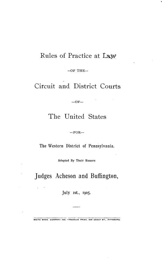 handle is hein.congcourts/rplcdc0001 and id is 1 raw text is: 









   Rules of Practice at Law


               -OF THE-


Circuit and District Courts


                 -OF-


      The United States


                -FOR-

   The Western District of Pennsylvania.


           Adopted By Their Honors


Judges Acheson and Buffington,


            July Ist., 1905.




SMITH BROS. COMPANY INC. -FRSANKIN PRINT, 405 GRANT ST., PITTSBURG.


