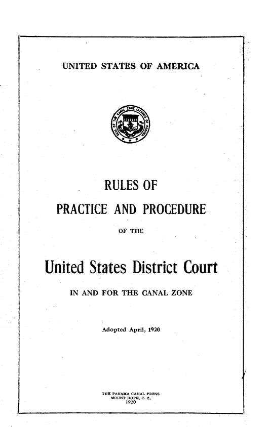 handle is hein.congcourts/rppusd0001 and id is 1 raw text is: 







UNITED STATES OF AMERICA


            RULES OF


  PRACTICE AND PROCEDURE

               OF THE




United States District Court


IN AND FOR THE CANAL ZONE




      Adopted April, 1920








      THE PANAMA CANAL PRESS
        MOUNT HOPE, C. Z'
           1920



