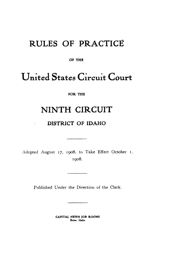 handle is hein.congcourts/rpusccido0001 and id is 1 raw text is: 







   RULES OF PRACTICE


               OF THE



United States Circuit Court


               FOR THE


      NINTH CIRCUIT

        DISTRICT OF IDAHO





Adopted August 17, i9o8, to Take Effect October I,
                I9o8.


Published Under the Direction of the Clerk.


CAPITAL NEWS JOB ROOMS
     Boi. Idaho


