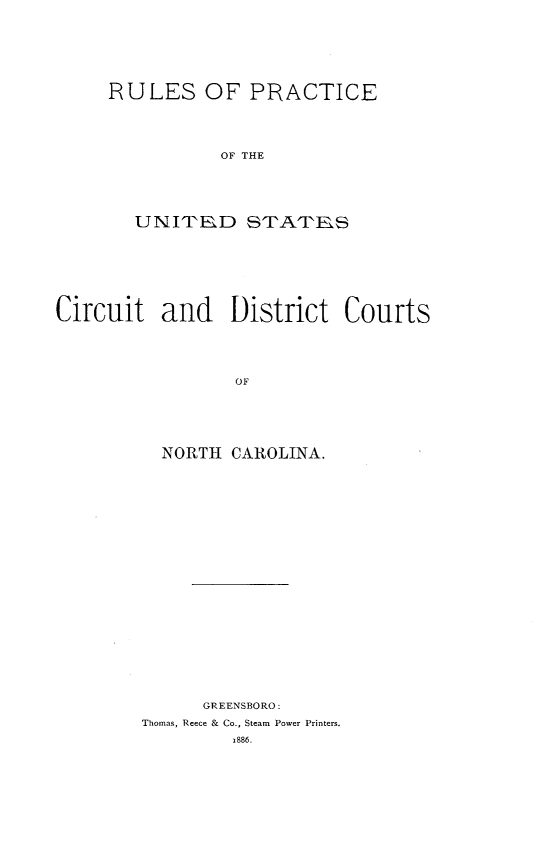 handle is hein.congcourts/rpuscdc0001 and id is 1 raw text is: 








RULES OF PRACTICE





           OF THE






   UNITRD STATPKS


Circuit and District Courts






                 OF







          NORTH CAROLINA.


      GREENSBORO:
Thomas, Reece & Co., Steam Power Printers.

         1886.


