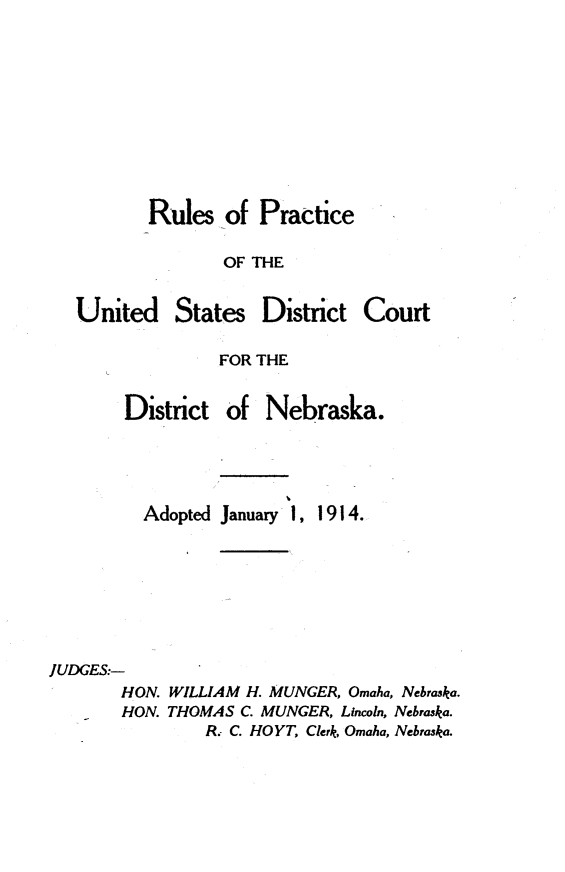 handle is hein.congcourts/rpusdc0001 and id is 1 raw text is: 









Rules of Practice

       OF THE


United


States


District Court


FOR THE


       District of Nebraska.




         Adopted January 1, 1914.






JUDGES:-
       HON. WILLIAM H. MUNGER, Omaha, Nebraska.
       HON. THOMAS C. MUNGER, Lincoln, Nebraska.
               R. C. HOYT, Clerk, Omaha, Nebraska.


