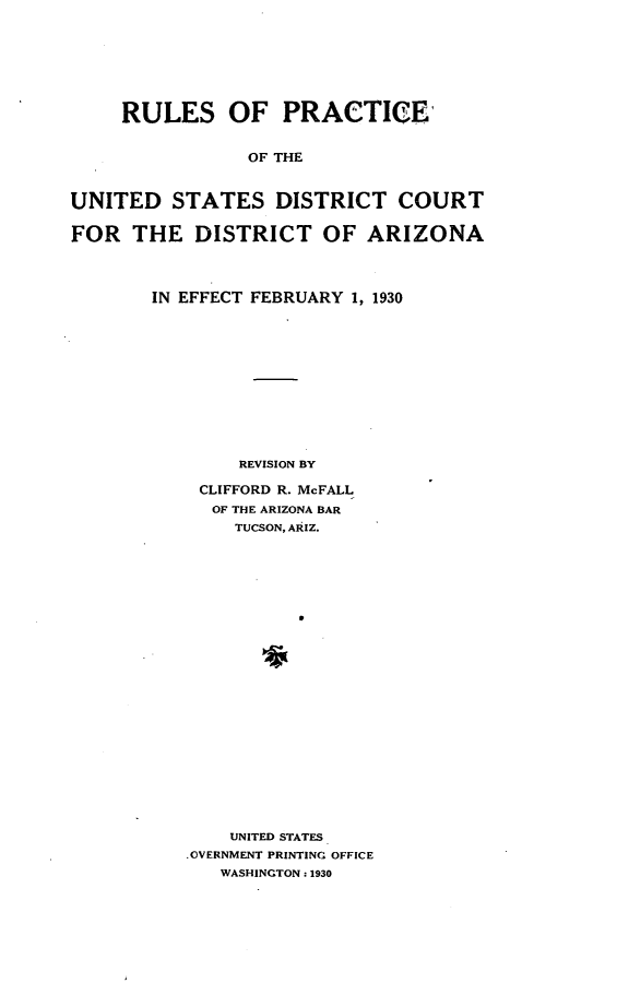 handle is hein.congcourts/rpusdcaz0001 and id is 1 raw text is: 







     RULES OF PRACTICE,


                OF THE


UNITED   STATES DISTRICT COURT

FOR   THE  DISTRICT OF ARIZONA




       IN EFFECT FEBRUARY 1, 1930












               REVISION BY

            CLIFFORD R. McFALL
            OF THE ARIZONA BAR
               TUCSON, ARIZ.


    UNITED STATES
.OVERNMENT PRINTING OFFICE
   WASHINGTON: 1930


