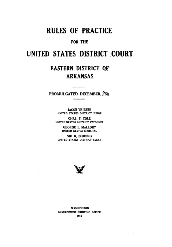 handle is hein.congcourts/rpusdceda0001 and id is 1 raw text is: 







         RULES OF PRACTICE


                    FOR THE


UNITED STATES DISTRICT COURT


EASTERN DISTRICT W!

        ARKANSAS



PROMULGATED DECEMBER,j%



        JACOB TRIEBER
    UNITED STATES DISTRICT JUDGE
        CHAS. F. COLE
   UNITED STATES DISTRICT ATTORNEY
      GEORGE L MALLORY
      UNITED STATES MARSHAL
        SID B. REDDING
    UNITED STATES DISTRICT CLERK


















          WASHINGTON
    GOVERNMENT PRINTING OFFICE
            1926


