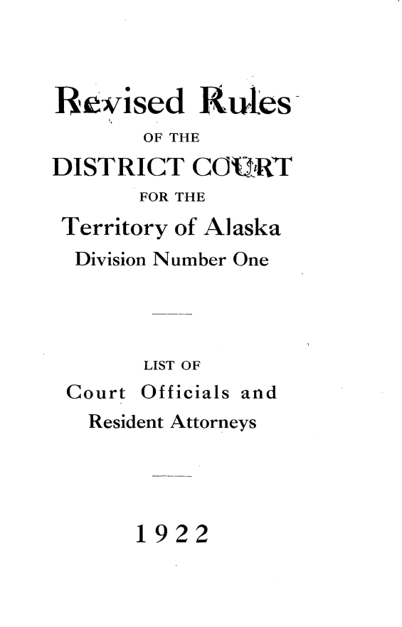 handle is hein.congcourts/rrdcta0001 and id is 1 raw text is: 



Re~vised Rutes
       OF THE
DISTRICT COU.1R
       FOR THE
 Territory of Alaska
 Division Number One




       LIST OF
 Court Officials and
   Resident Attorneys




       1922


