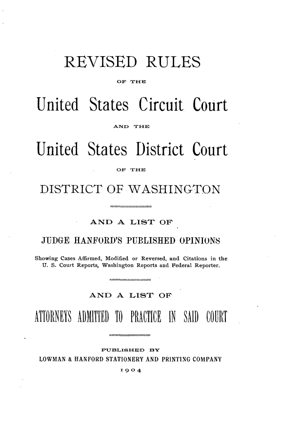 handle is hein.congcourts/rruscc0001 and id is 1 raw text is: 







      REVISED RULES

                 OF TrHE



United States Circuit Court

                AND TIF



United States District Court

                 OFP THE


 DISTRICT OF WASHINGTON



           AND A LIST OF


 JUDGE HANFORD'S PUBLISHED OPINIONS

 Showing Cases Affirmed, Modified or Reversed, and Citations in the
 U. S. Court Reports, Washington Reports and Federal Reporter.



           .AND A LIST OF'


ATTORNEYS ADMITIED TO PRA(TICE IN SAID COURT



              PUB(LIS lIED BN
 LOWMAN & HANFORD STATIONERY AND PRINTING COMPANY
                 1904


