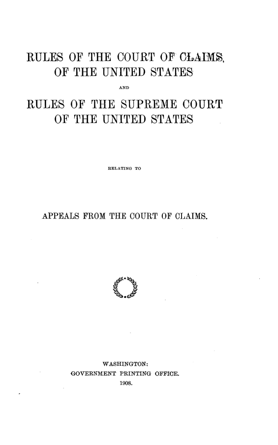 handle is hein.congcourts/rsctcmusrl0001 and id is 1 raw text is: 





RULES OF THE COURT OF CLAIMS.

     OF THE UNITED STATES
                AND

RULES OF THE SUPREME COURT

     OF THE UNITED STATES




              RELATING TO


APPEALS FROM THE COURT OF CLAIMS.

















          WASHINGTON:
     GOVERNMENT PRINTING OFFICE.
             1908.


