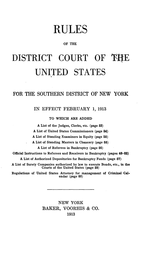 handle is hein.congcourts/rsdtctoussnd0001 and id is 1 raw text is: 






                    RULES


                         OF THE



DISTRICT COURT OF THE



           UNITED STATES




 FOR THE SOUTHERN DISTRICT OF NEW YORK



           IN EFFECT FEBRUARY 1, 1913

                  TO WHICH ARE ADDED

            A List of the Judges, Clerks, etc. (page 53)
          A List of United States Commissioners (page 54)
          A List of Standing Examiners in Equity (page 55)
          A List of Standing Masters in Chancery (page 55)
            A List of Referees in Bankruptcy (page 56)
Official Instructions to Referees and Receivers in Bankruptcy (pages 48-62)
    A List of Authorized Depositories for Bankruptcy Funds (page 57)
A List of Surety Companies authorized by law to execute Bonds, etc., in the
              Courts of the United States (page 59)
Regulations of United States Attorney for management of Criminal Cal-
                      endar (page 60)






                      NEW YORK
              BAKER, VOORHIS & CO.
                          1913


