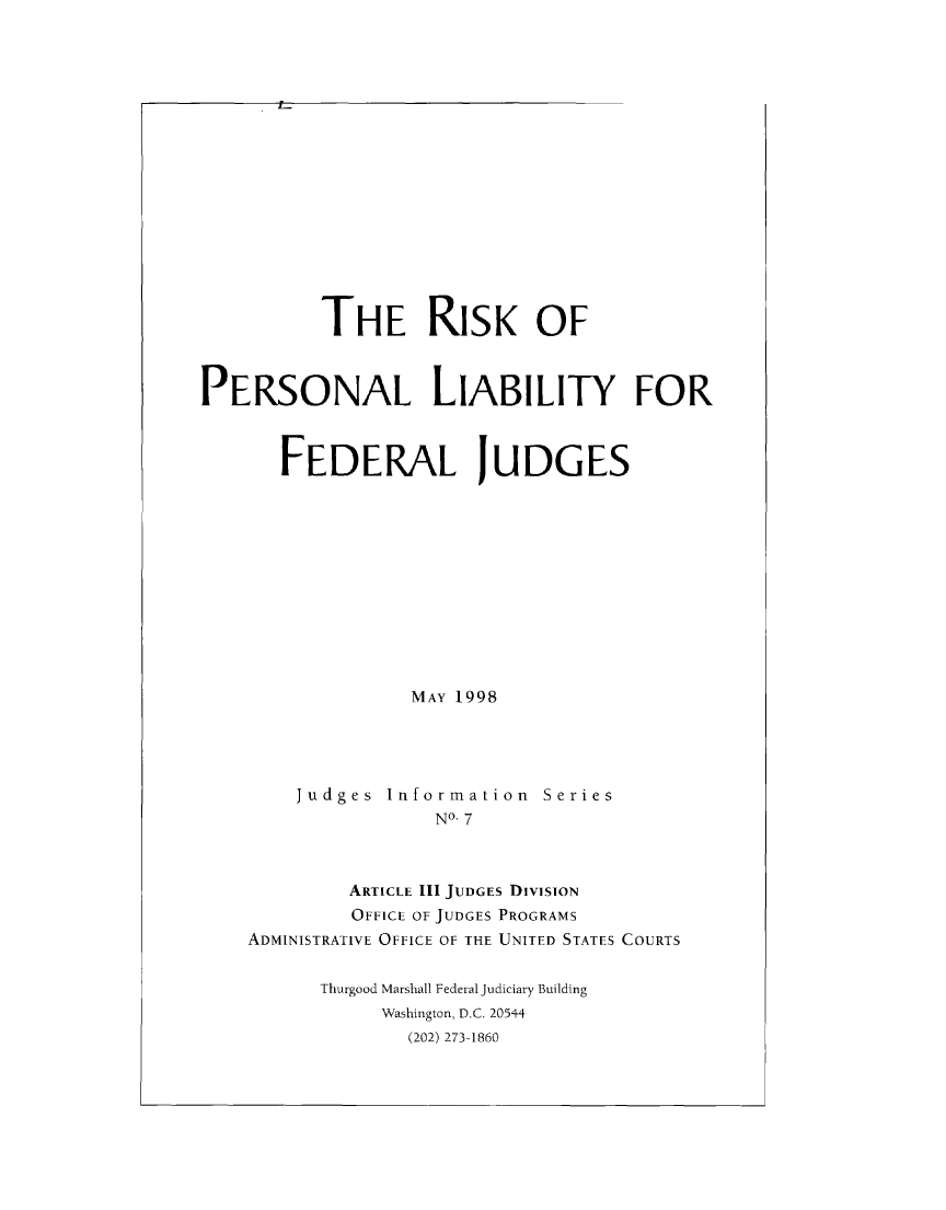 handle is hein.congcourts/rskpnl0001 and id is 1 raw text is: 

















          THE RISK OF



PERSONAL LIABILITY FOR



       FEDERAL JUDGES












                  MAY 1998




        Judges  Information  Series
                    NO- 7



            ARTICLE III JUDGES DIVISION
            OFFICE OF JUDGES PROGRAMS
    ADMINISTRATIVE OFFICE OF THE UNITED STATES COURTS


          Thurgood Marshall Federal Judiciary Building
               Washington, D.C. 20544
                 (202) 273-1860


