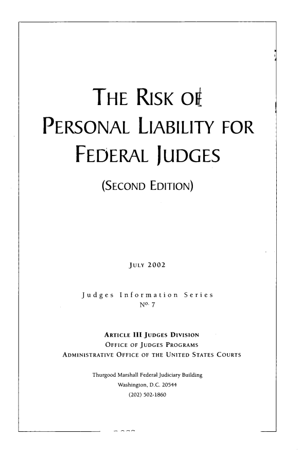 handle is hein.congcourts/rskprnl0001 and id is 1 raw text is: 












          THE RISK O1



PERSONAL LIABILITY FOR



       FEDERAL JUDGES



            (SECOND   EDITION)










                 JULY 2002



        Judges  Information  Series
                    NO- 7



            ARTICLE III JUDGES DIVISION
            OFFICE OF JUDGES PROGRAMS
    ADMINISTRATIVE OFFICE OF THE UNITED STATES COURTS


          Thurgood Marshall Federal Judiciary Building
               Washington, D.C. 20544
                 (202) 502-1860


