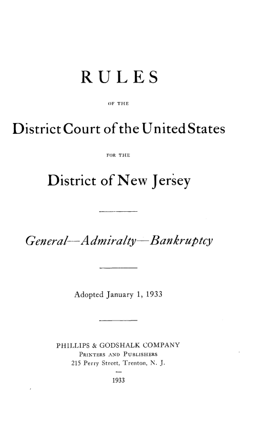 handle is hein.congcourts/rsotedtct0001 and id is 1 raw text is: 









             RULES


                  OF THE



District Court   of the United   States


                 FOR THE



       District of New Jersey







  General-Admiralty-Bankruptcy






           Adopted January 1, 1933






        PHILLIPS & GODSHALK COMPANY
            PRINTERS AND PUBLISHERS
            215 Perry Street, Trenton, N. J.

                   1933


