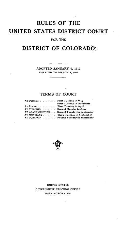 handle is hein.congcourts/rsotudssdt0001 and id is 1 raw text is: 








               RULES OF THE


UNITED STATES DISTRICT 'COURT


                      FOR THE



       DISTRICT OF COLORADO!


ADOPTED  JANUARY  4, 1912
AMENDED  TO MARCH 8, 1929








  TERMS   OF  COURT


AT DENVER . . . . . . First Tuesday in May
                 First Tuesday in November
AT PUEBLO ...... First Tuesday in April
AT STERLING ..... Second Monday in June
AT GRAND JUNCTION . . Second Tuesday in September
AT MONTROSE.. . . . . Third Tuesday in September
AT DURANGO . . . . . Fourth Tuesday in September



























            UNITED STATES

      GOVERNMENT PRINTING OFFICE

          WASHINGTON : 1929


