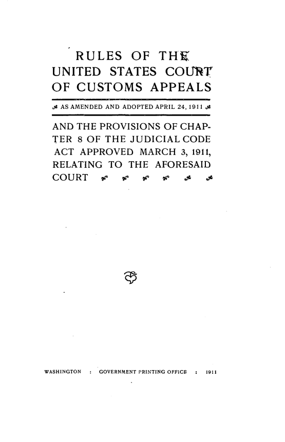 handle is hein.congcourts/rsotusct0001 and id is 1 raw text is: 




    RULES OF THE
UNITED   STATES   COURT
OF  CUSTOMS APPEALS

,g AS AMENDED AND ADOPTED APRIL 24, 1911 .4

AND THE PROVISIONS OF CHAP-
TER 8 OF THE JUDICIAL CODE
ACT  APPROVED MARCH  3, 1911,
RELATING TO THE  AFORESAID
COURT   v  v   v  i      .


WASHINGTON     GOVERNMENT PRINTING OFFICE   1911


