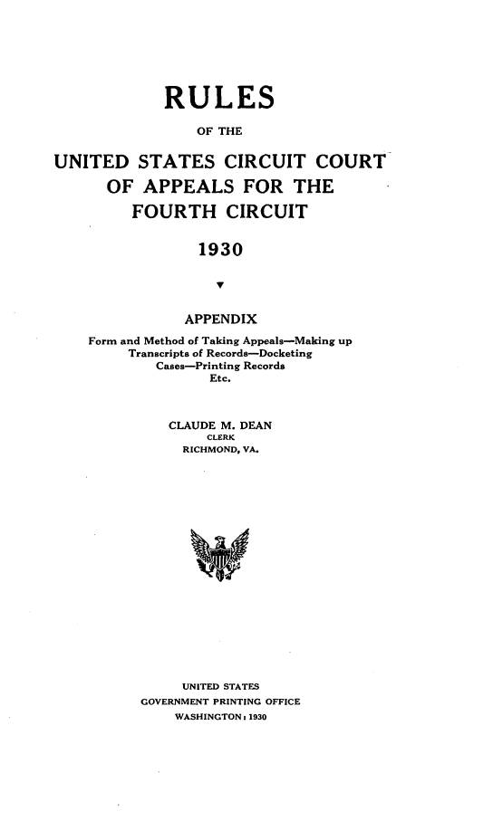 handle is hein.congcourts/rsoudssctct0001 and id is 1 raw text is: 







             RULES

                 OF THE


UNITED STATES CIRCUIT COURT

      OF   APPEALS FOR THE

         FOURTH CIRCUIT


                  1930





                APPENDIX

    Form and Method of Taking Appeals-Making up
         Transcripts of Records-Docketing
            Cases-Printing Records
                   Etc.



              CLAUDE M. DEAN
                   CLERK
                RICHMOND, VA.




















                UNITED STATES
           GOVERNMENT PRINTING OFFICE
               WASHINGTON : 1930


