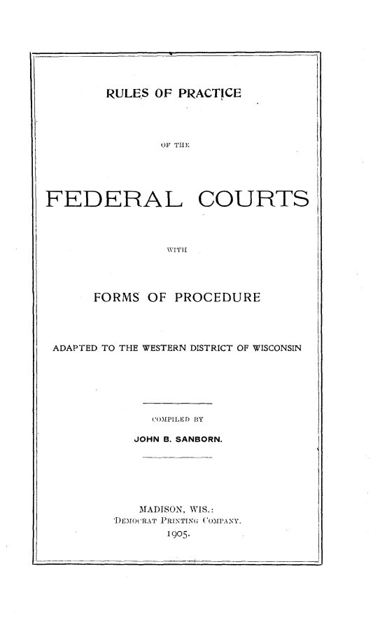 handle is hein.congcourts/rspcflcsfm0001 and id is 1 raw text is: 








        RULES  OF PRACTICE




               OF THE





FEDERAL COURTS




                WITH


     FORMS   OF PROCEDURE




ADAPTED TO THE WESTERN DISTRICT OF WISCONSIN







             COMPILED BY

           JOHN B. SANBORN.







           MADISON, WIS.:
        DEMOCRAT PRINTINU COMPANY.
               1905.


