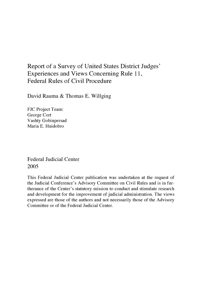 handle is hein.congcourts/rsujupr0001 and id is 1 raw text is: Report of a Survey of United States District Judges'
Experiences and Views Concerning Rule 11,
Federal Rules of Civil Procedure
David Rauma & Thomas E. Willging
FJC Project Team:
George Cort
Vashty Gobinpersad
Maria E. Huidobro
Federal Judicial Center
2005
This Federal Judicial Center publication was undertaken at the request of
the Judicial Conference's Advisory Committee on Civil Rules and is in fur-
therance of the Center's statutory mission to conduct and stimulate research
and development for the improvement of judicial administration. The views
expressed are those of the authors and not necessarily those of the Advisory
Committee or of the Federal Judicial Center.



