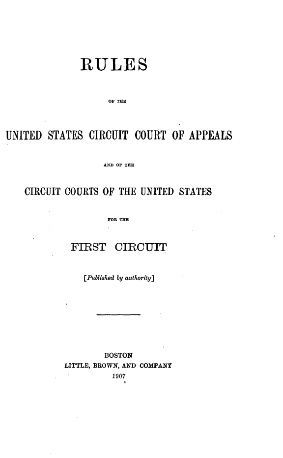 handle is hein.congcourts/rusccac0001 and id is 1 raw text is: 







              RULES



                    Or IRE




UNITED STATES CIRCUIT COURT OF APPEALS


                   AND OF TME



    CIRCUIT COURTS OF THE UNITED STATES


                    FOR THE



            FIRST CIRCUIT


    [Published by authority]









        BOSTON
LITTLE, BROWN, AN] COMPANY
         1907


